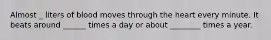 Almost _ liters of blood moves through the heart every minute. It beats around ______ times a day or about ________ times a year.