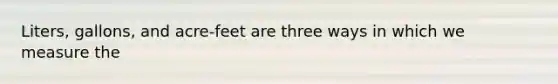 Liters, gallons, and acre-feet are three ways in which we measure the