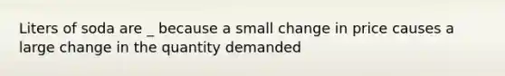 Liters of soda are _ because a small change in price causes a large change in the quantity demanded