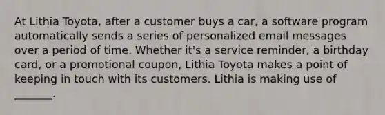 At Lithia Toyota, after a customer buys a car, a software program automatically sends a series of personalized email messages over a period of time. Whether it's a service reminder, a birthday card, or a promotional coupon, Lithia Toyota makes a point of keeping in touch with its customers. Lithia is making use of _______.