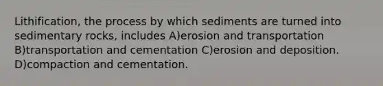 Lithification, the process by which sediments are turned into sedimentary rocks, includes A)erosion and transportation B)transportation and cementation C)erosion and deposition. D)compaction and cementation.