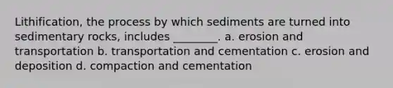 Lithification, the process by which sediments are turned into sedimentary rocks, includes ________. a. erosion and transportation b. transportation and cementation c. erosion and deposition d. compaction and cementation