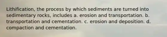 Lithification, the process by which sediments are turned into sedimentary rocks, includes a. erosion and transportation. b. transportation and cementation. c. erosion and deposition. d. compaction and cementation.