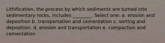 Lithification, the process by which sediments are turned into sedimentary rocks, includes ________. Select one: a. erosion and deposition b. transportation and cementation c. sorting and deposition. d. erosion and transportation e. compaction and cementation