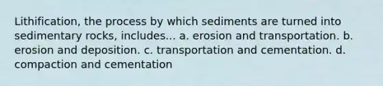 Lithification, the process by which sediments are turned into sedimentary rocks, includes... a. erosion and transportation. b. erosion and deposition. c. transportation and cementation. d. compaction and cementation