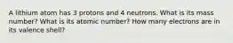 A lithium atom has 3 protons and 4 neutrons. What is its mass number? What is its atomic number? How many electrons are in its valence shell?