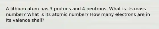 A lithium atom has 3 protons and 4 neutrons. What is its mass number? What is its atomic number? How many electrons are in its valence shell?