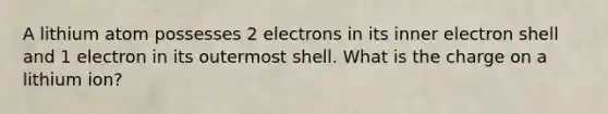 A lithium atom possesses 2 electrons in its inner electron shell and 1 electron in its outermost shell. What is the charge on a lithium ion?