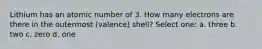 Lithium has an atomic number of 3. How many electrons are there in the outermost (valence) shell? Select one: a. three b. two c. zero d. one