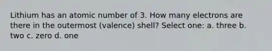 Lithium has an atomic number of 3. How many electrons are there in the outermost (valence) shell? Select one: a. three b. two c. zero d. one