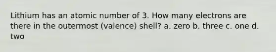 Lithium has an atomic number of 3. How many electrons are there in the outermost (valence) shell? a. zero b. three c. one d. two