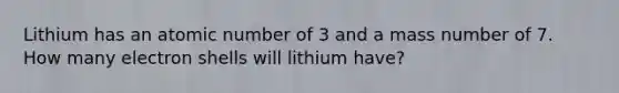 Lithium has an atomic number of 3 and a mass number of 7. How many electron shells will lithium have?