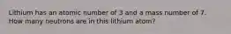 Lithium has an atomic number of 3 and a mass number of 7. How many neutrons are in this lithium atom?