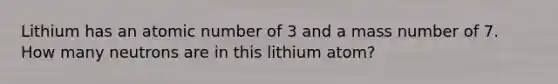 Lithium has an atomic number of 3 and a mass number of 7. How many neutrons are in this lithium atom?