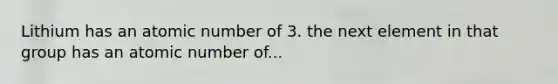 Lithium has an atomic number of 3. the next element in that group has an atomic number of...