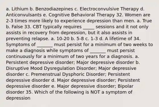 a. Lithium b. Benzodiazepines c. Electroconvulsive Therapy d. Anticonvulsants e. Cognitive Behavioral Therapy 32. Women are 2-3 times more likely to experience depression than men. a. True b. False 33. CBT typically requires _____ sessions and it not only assists in recovery from depression, but it also assists in preventing relapse. a. 10-20 b. 5-8 c. 1-3 d. A lifetime of 34. Symptoms of _______ must persist for a minimum of two weeks to make a diagnosis while symptoms of _______ must persist continuously for a minimum of two years for a diagnosis. a. Persistent depressive disorder; Major depressive disorder b. Disruptive Mood Dysregulation Disorder; Major depressive disorder c. Premenstrual Dysphoric Disorder; Persistent depressive disorder d. Major depressive disorder; Persistent depressive disorder e. Major depressive disorder; Bipolar disorder 35. Which of the following is NOT a symptom of depression