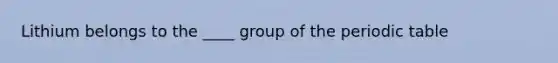 Lithium belongs to the ____ group of the periodic table