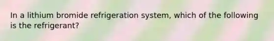 In a lithium bromide refrigeration system, which of the following is the refrigerant?