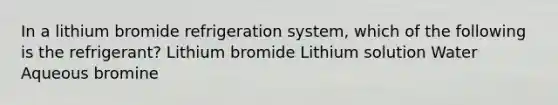 In a lithium bromide refrigeration system, which of the following is the refrigerant? Lithium bromide Lithium solution Water Aqueous bromine