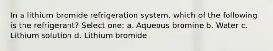 In a lithium bromide refrigeration system, which of the following is the refrigerant? Select one: a. Aqueous bromine b. Water c. Lithium solution d. Lithium bromide