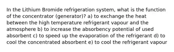 In the Lithium Bromide refrigeration system, what is the function of the concentrator (generator)? a) to exchange the heat between the high temperature refrigerant vapour and the atmosphere b) to increase the absorbency potential of used absorbent c) to speed up the evaporation of the refrigerant d) to cool the concentrated absorbent e) to cool the refrigerant vapour