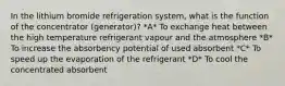 In the lithium bromide refrigeration system, what is the function of the concentrator (generator)? *A* To exchange heat between the high temperature refrigerant vapour and the atmosphere *B* To increase the absorbency potential of used absorbent *C* To speed up the evaporation of the refrigerant *D* To cool the concentrated absorbent