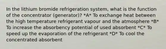 In the lithium bromide refrigeration system, what is the function of the concentrator (generator)? *A* To exchange heat between the high temperature refrigerant vapour and the atmosphere *B* To increase the absorbency potential of used absorbent *C* To speed up the evaporation of the refrigerant *D* To cool the concentrated absorbent