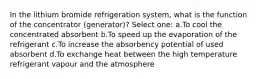 In the lithium bromide refrigeration system, what is the function of the concentrator (generator)? Select one: a.To cool the concentrated absorbent b.To speed up the evaporation of the refrigerant c.To increase the absorbency potential of used absorbent d.To exchange heat between the high temperature refrigerant vapour and the atmosphere