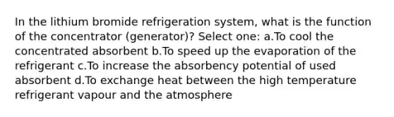 In the lithium bromide refrigeration system, what is the function of the concentrator (generator)? Select one: a.To cool the concentrated absorbent b.To speed up the evaporation of the refrigerant c.To increase the absorbency potential of used absorbent d.To exchange heat between the high temperature refrigerant vapour and the atmosphere