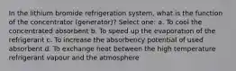 In the lithium bromide refrigeration system, what is the function of the concentrator (generator)? Select one: a. To cool the concentrated absorbent b. To speed up the evaporation of the refrigerant c. To increase the absorbency potential of used absorbent d. To exchange heat between the high temperature refrigerant vapour and the atmosphere