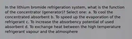 In the lithium bromide refrigeration system, what is the function of the concentrator (generator)? Select one: a. To cool the concentrated absorbent b. To speed up the evaporation of the refrigerant c. To increase the absorbency potential of used absorbent d. To exchange heat between the high temperature refrigerant vapour and the atmosphere