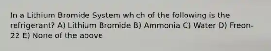 In a Lithium Bromide System which of the following is the refrigerant? A) Lithium Bromide B) Ammonia C) Water D) Freon-22 E) None of the above