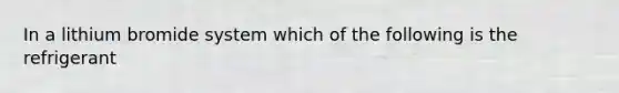 In a lithium bromide system which of the following is the refrigerant