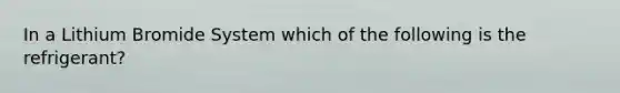 In a Lithium Bromide System which of the following is the refrigerant?