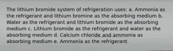 The lithium bromide system of refrigeration uses: a. Ammonia as the refrigerant and lithium bromine as the absorbing medium b. Water as the refrigerant and lithium bromide as the absorbing medium c. Lithium bromide as the refrigerant and water as the absorbing medium d. Calcium chloride and ammonia as absorbing medium e. Ammonia as the refrigerant.