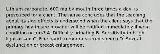 Lithium carbonate, 600 mg by mouth three times a day, is prescribed for a client. The nurse concludes that the teaching about its side effects is understood when the client says that the primary healthcare provider will be notified immediately if what condition occurs? A. Difficulty urinating B. Sensitivity to bright light or sun C. Fine hand tremor or slurred speech D. Sexual dysfunction or breast enlargement