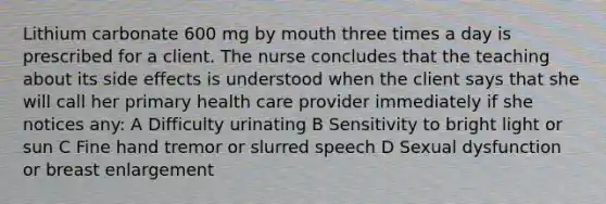 Lithium carbonate 600 mg by mouth three times a day is prescribed for a client. The nurse concludes that the teaching about its side effects is understood when the client says that she will call her primary health care provider immediately if she notices any: A Difficulty urinating B Sensitivity to bright light or sun C Fine hand tremor or slurred speech D Sexual dysfunction or breast enlargement