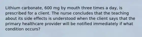 Lithium carbonate, 600 mg by mouth three times a day, is prescribed for a client. The nurse concludes that the teaching about its side effects is understood when the client says that the primary healthcare provider will be notified immediately if what condition occurs?