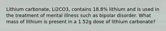 Lithium carbonate, Li2CO3, contains 18.8% lithium and is used in the treatment of mental illness such as bipolar disorder. What mass of lithium is present in a 1.52g dose of lithium carbonate?