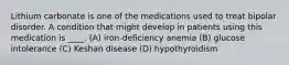 Lithium carbonate is one of the medications used to treat bipolar disorder. A condition that might develop in patients using this medication is ____. (A) iron-deficiency anemia (B) glucose intolerance (C) Keshan disease (D) hypothyroidism