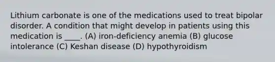 Lithium carbonate is one of the medications used to treat bipolar disorder. A condition that might develop in patients using this medication is ____. (A) iron-deficiency anemia (B) glucose intolerance (C) Keshan disease (D) hypothyroidism