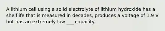 A lithium cell using a solid electrolyte of lithium hydroxide has a shelflife that is measured in decades, produces a voltage of 1.9 V but has an extremely low ___ capacity.