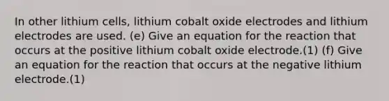 In other lithium cells, lithium cobalt oxide electrodes and lithium electrodes are used. (e) Give an equation for the reaction that occurs at the positive lithium cobalt oxide electrode.(1) (f) Give an equation for the reaction that occurs at the negative lithium electrode.(1)