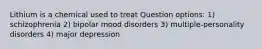 Lithium is a chemical used to treat Question options: 1) schizophrenia 2) bipolar mood disorders 3) multiple-personality disorders 4) major depression