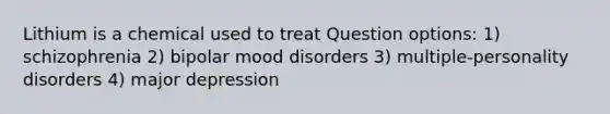 Lithium is a chemical used to treat Question options: 1) schizophrenia 2) bipolar mood disorders 3) multiple-personality disorders 4) major depression