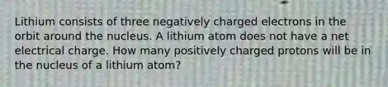 Lithium consists of three negatively charged electrons in the orbit around the nucleus. A lithium atom does not have a net electrical charge. How many positively charged protons will be in the nucleus of a lithium atom?