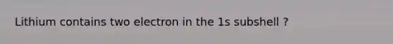 Lithium contains two electron in the 1s subshell ?