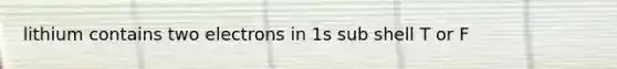 lithium contains two electrons in 1s sub shell T or F