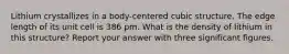 Lithium crystallizes in a body-centered cubic structure. The edge length of its unit cell is 386 pm. What is the density of lithium in this structure? Report your answer with three significant figures.