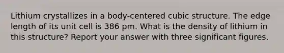 Lithium crystallizes in a body-centered cubic structure. The edge length of its unit cell is 386 pm. What is the density of lithium in this structure? Report your answer with three significant figures.